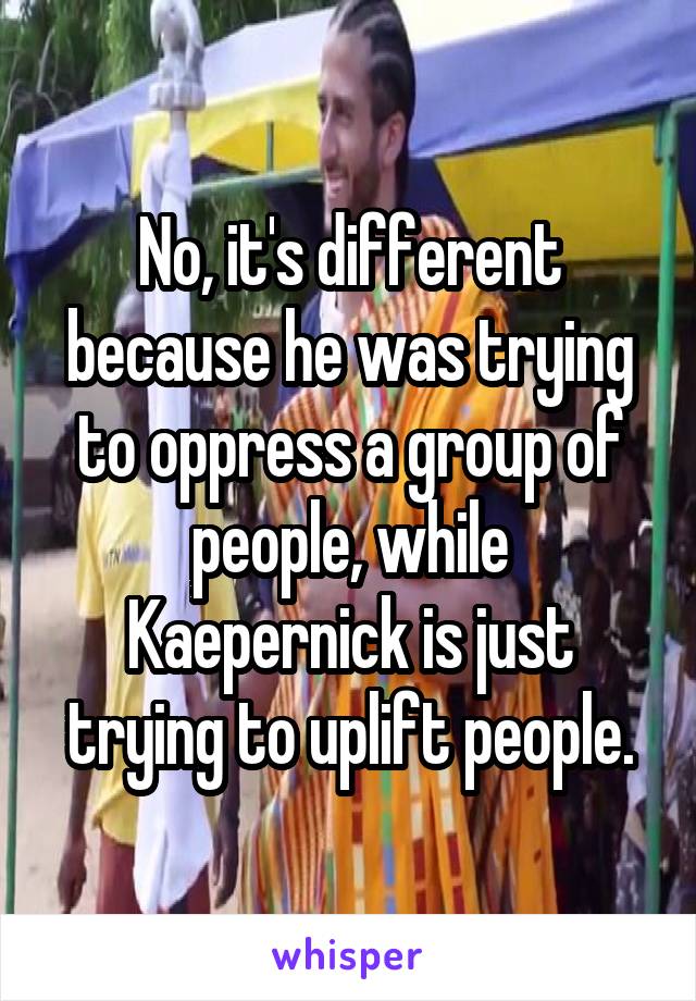 No, it's different because he was trying to oppress a group of people, while Kaepernick is just trying to uplift people.