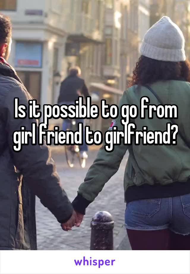 Is it possible to go from girl friend to girlfriend? 