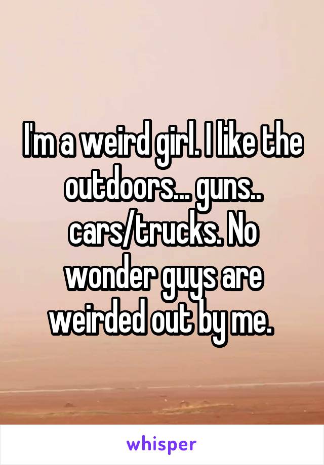 I'm a weird girl. I like the outdoors... guns.. cars/trucks. No wonder guys are weirded out by me. 
