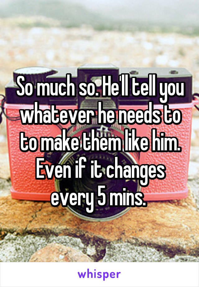 So much so. He'll tell you whatever he needs to to make them like him. Even if it changes every 5 mins. 