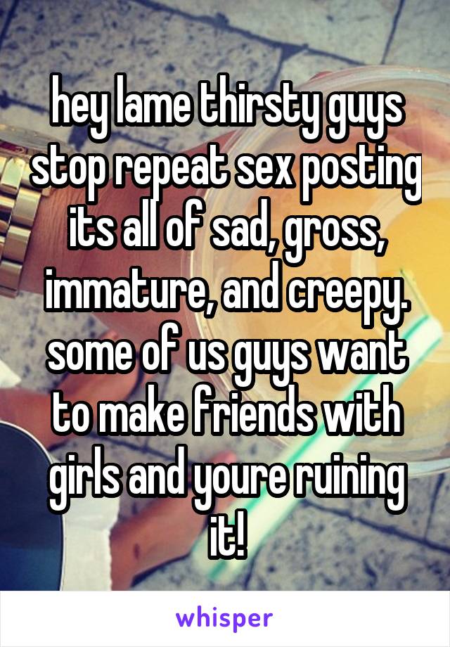 hey lame thirsty guys stop repeat sex posting its all of sad, gross, immature, and creepy. some of us guys want to make friends with girls and youre ruining it!