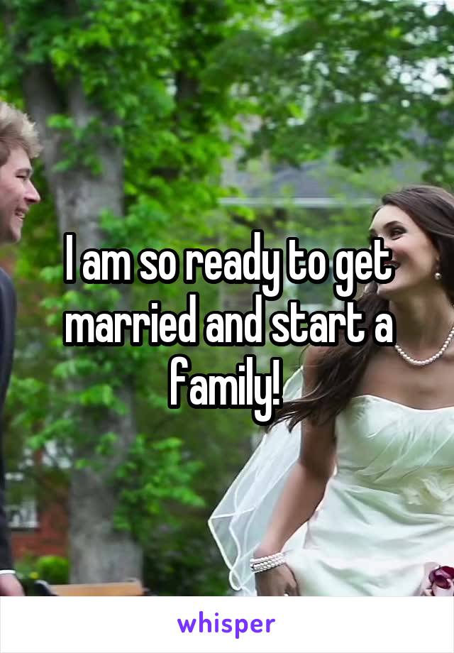 I am so ready to get married and start a family! 