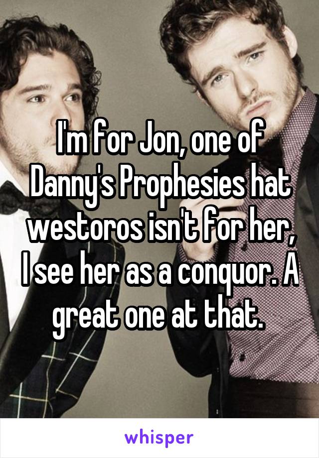 I'm for Jon, one of Danny's Prophesies hat westoros isn't for her, I see her as a conquor. A great one at that. 