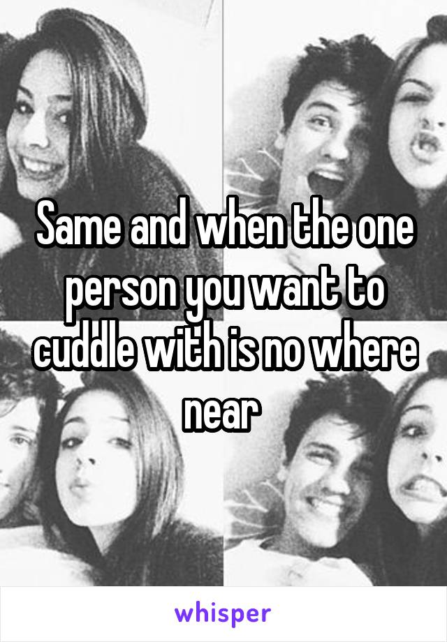 Same and when the one person you want to cuddle with is no where near 