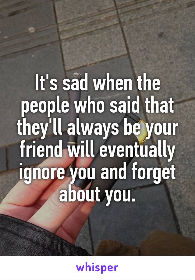 It's sad when the people who said that they'll always be your friend will eventually ignore you and forget about you.