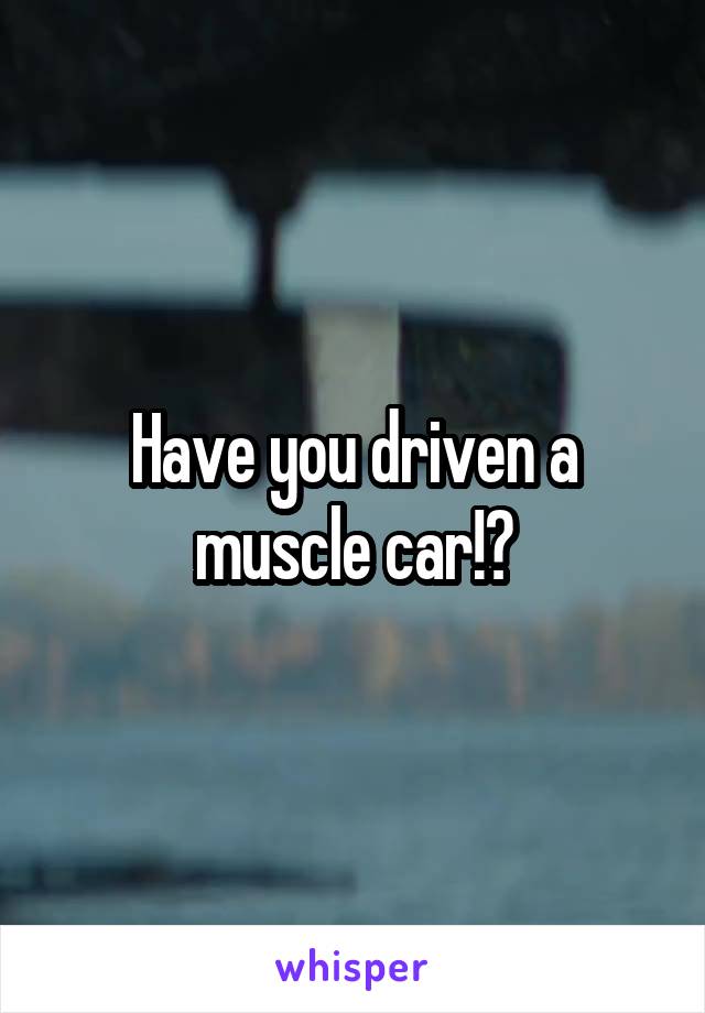Have you driven a muscle car!?