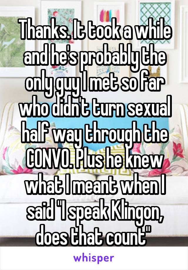 Thanks. It took a while and he's probably the only guy I met so far who didn't turn sexual half way through the CONVO. Plus he knew what I meant when I said "I speak Klingon, does that count" 