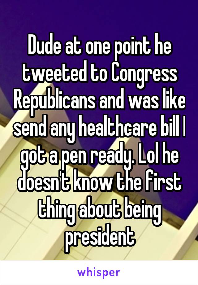 Dude at one point he tweeted to Congress Republicans and was like send any healthcare bill I got a pen ready. Lol he doesn't know the first thing about being president
