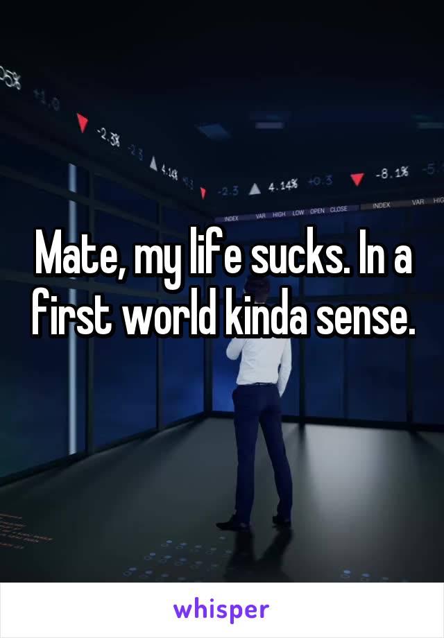 Mate, my life sucks. In a first world kinda sense. 