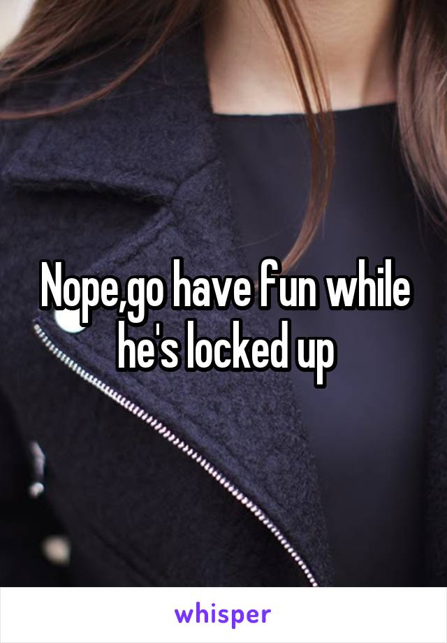 Nope,go have fun while he's locked up