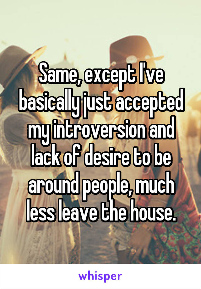 Same, except I've basically just accepted my introversion and lack of desire to be around people, much less leave the house.