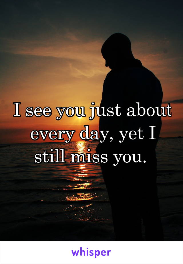 I see you just about every day, yet I still miss you. 