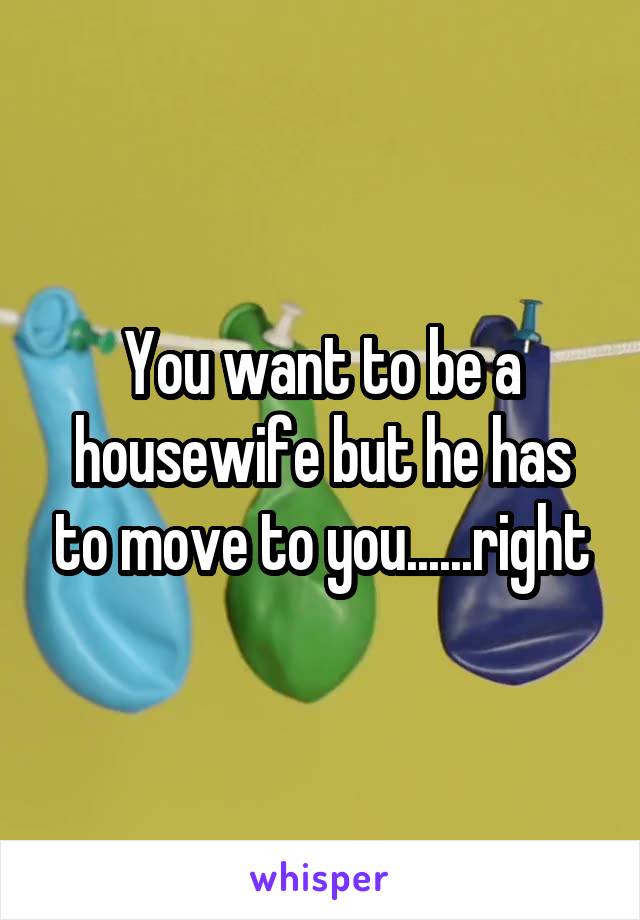 You want to be a housewife but he has to move to you......right