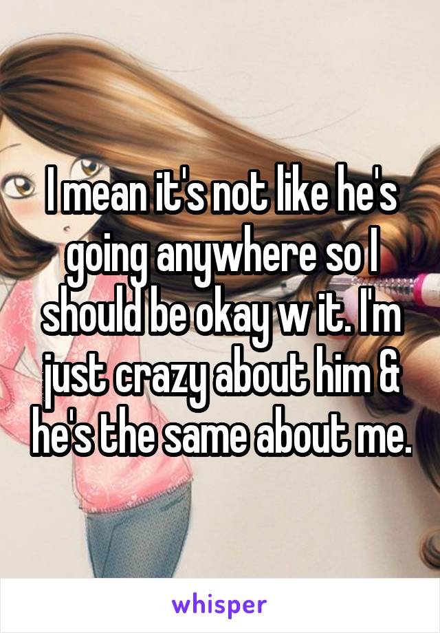 I mean it's not like he's going anywhere so I should be okay w it. I'm just crazy about him & he's the same about me.