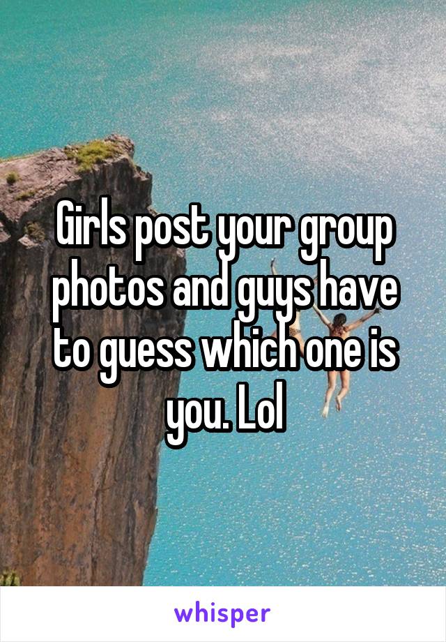 Girls post your group photos and guys have to guess which one is you. Lol
