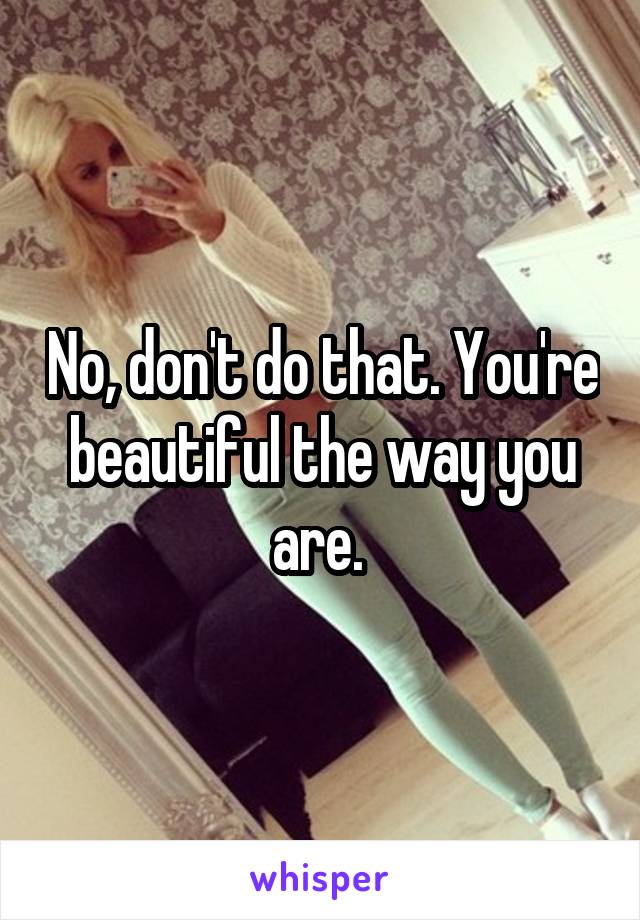 No, don't do that. You're beautiful the way you are. 