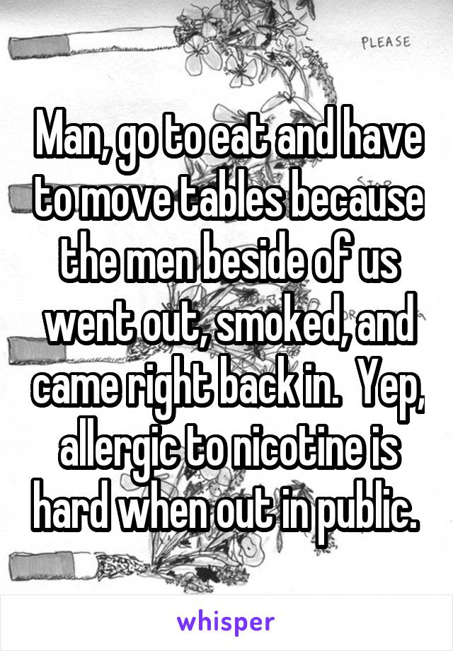 Man, go to eat and have to move tables because the men beside of us went out, smoked, and came right back in.  Yep, allergic to nicotine is hard when out in public. 