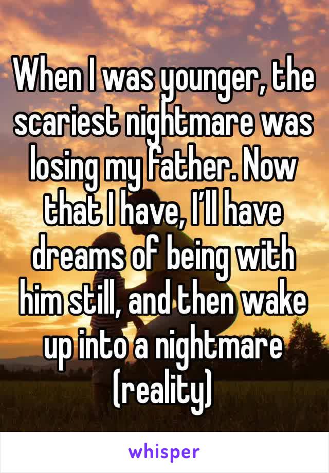 When I was younger, the scariest nightmare was losing my father. Now that I have, I’ll have dreams of being with him still, and then wake up into a nightmare (reality)