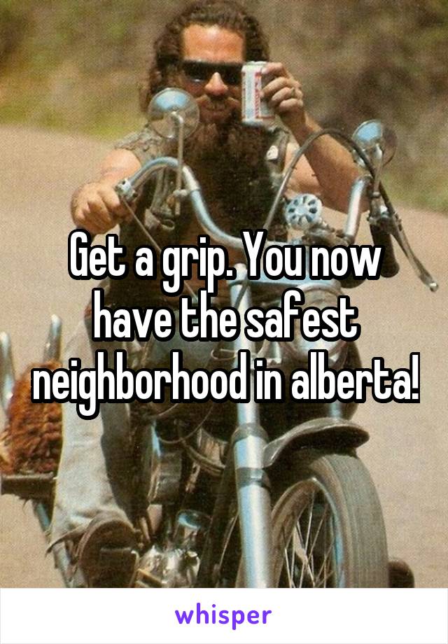 Get a grip. You now have the safest neighborhood in alberta!