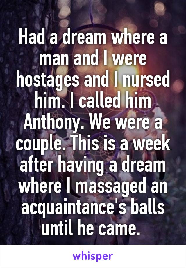 Had a dream where a man and I were hostages and I nursed him. I called him Anthony. We were a couple. This is a week after having a dream where I massaged an acquaintance's balls until he came. 