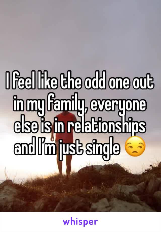 I feel like the odd one out in my family, everyone else is in relationships and I’m just single 😒
