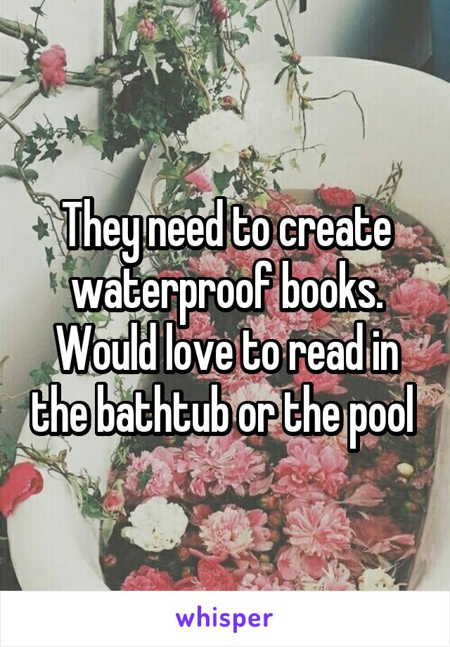 They need to create waterproof books. Would love to read in the bathtub or the pool 