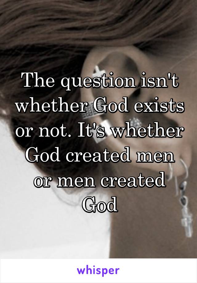 The question isn't whether God exists or not. It's whether God created men or men created God