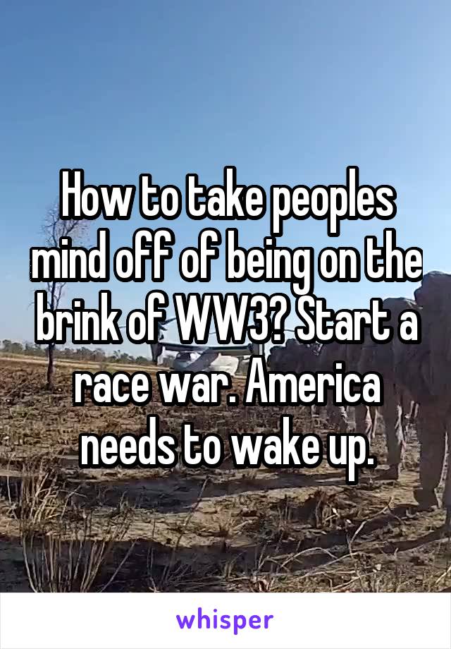 How to take peoples mind off of being on the brink of WW3? Start a race war. America needs to wake up.