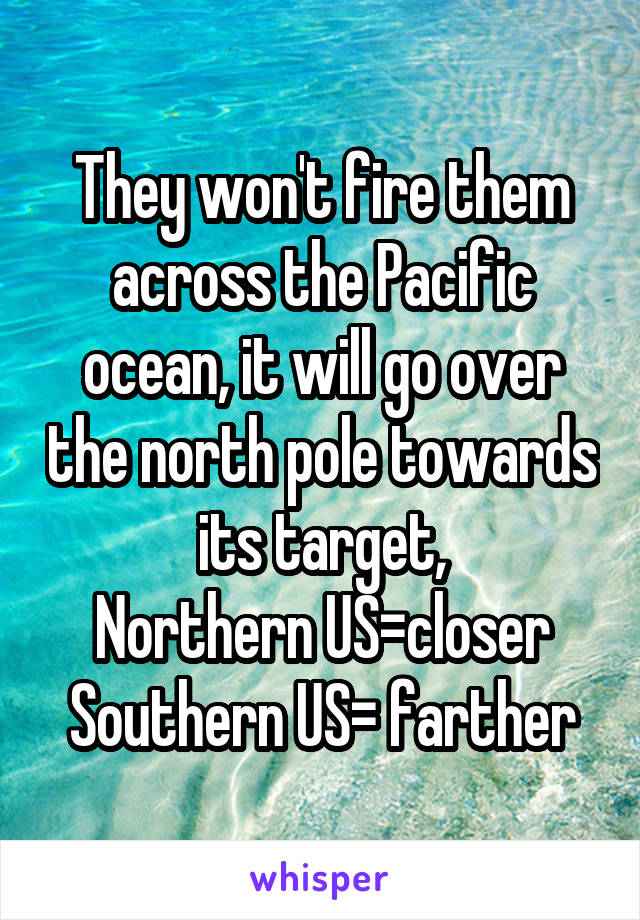 They won't fire them across the Pacific ocean, it will go over the north pole towards its target,
Northern US=closer
Southern US= farther