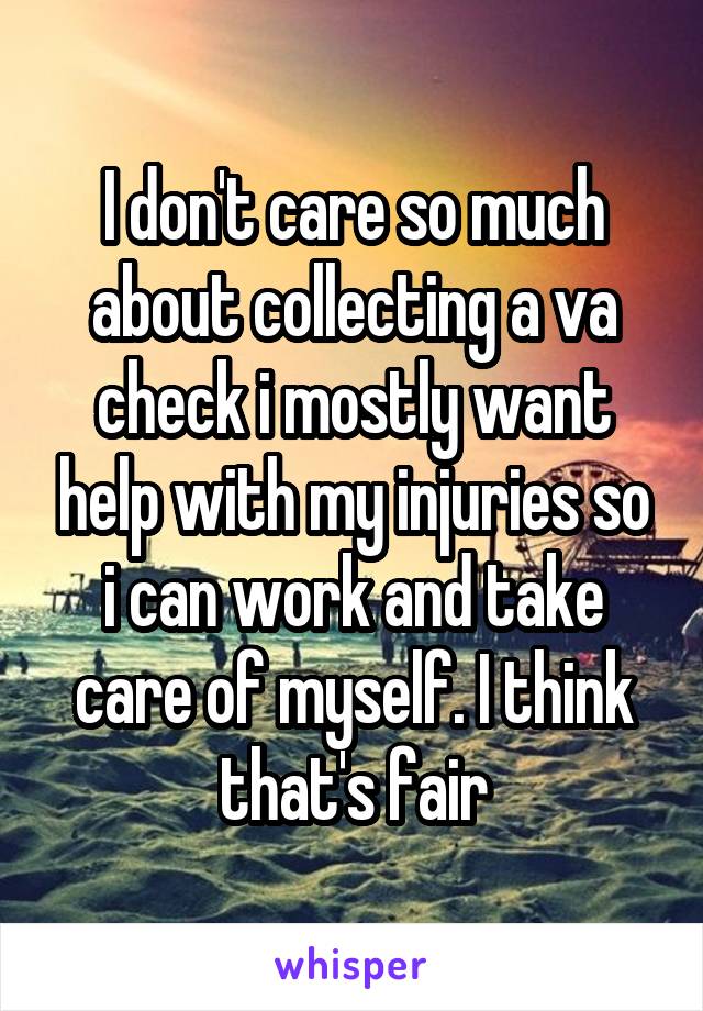 I don't care so much about collecting a va check i mostly want help with my injuries so i can work and take care of myself. I think that's fair