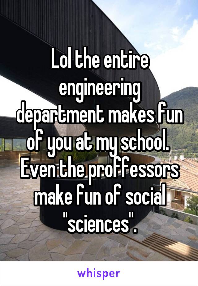 Lol the entire engineering department makes fun of you at my school.  Even the proffessors make fun of social "sciences".