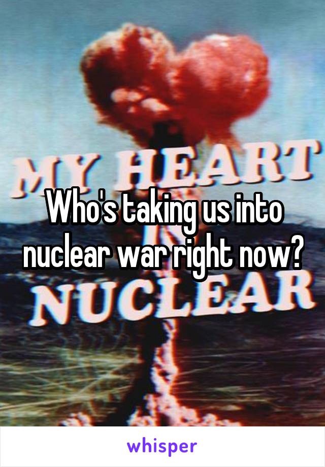 Who's taking us into nuclear war right now?