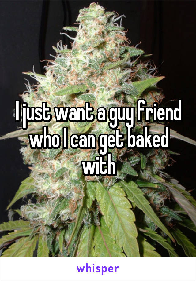 I just want a guy friend who I can get baked with