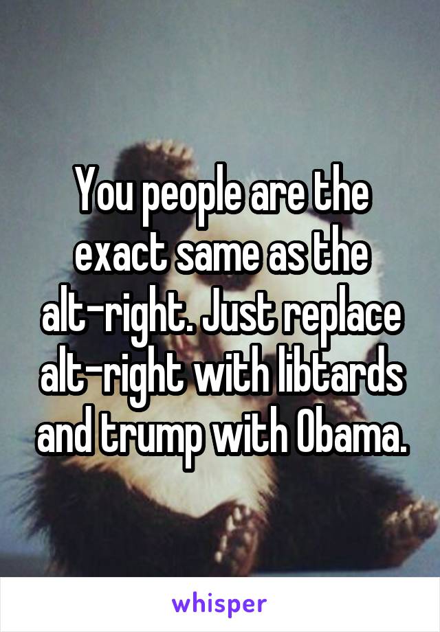 You people are the exact same as the alt-right. Just replace alt-right with libtards and trump with Obama.