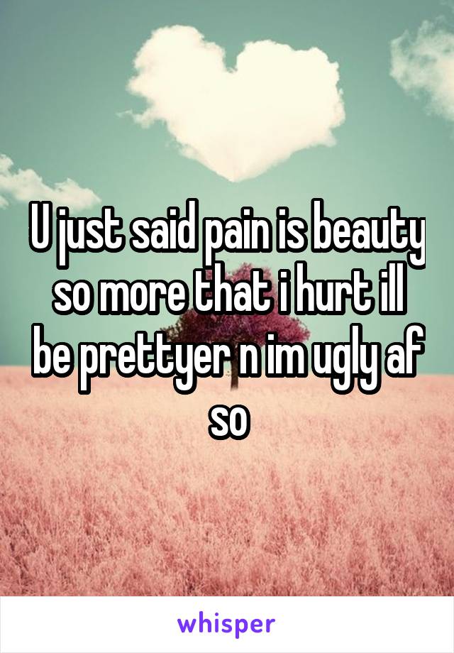 U just said pain is beauty so more that i hurt ill be prettyer n im ugly af so