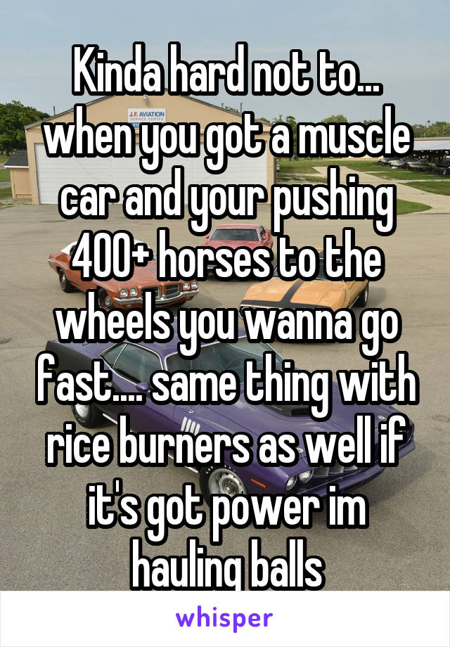 Kinda hard not to... when you got a muscle car and your pushing 400+ horses to the wheels you wanna go fast.... same thing with rice burners as well if it's got power im hauling balls