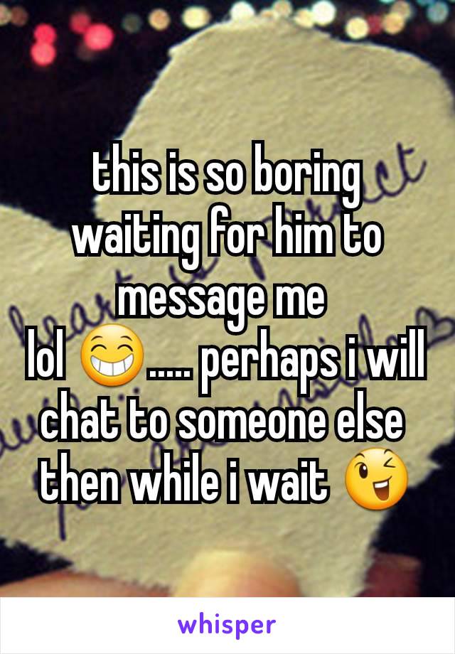 this is so boring waiting for him to  message me 
lol 😁..... perhaps i will chat to someone else 
then while i wait 😉