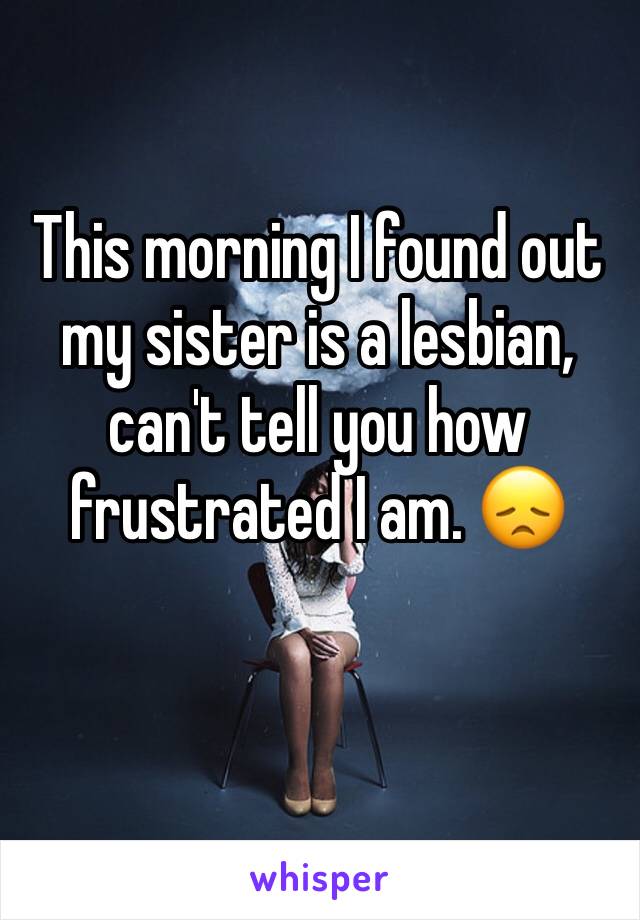 This morning I found out my sister is a lesbian, can't tell you how frustrated I am. 😞