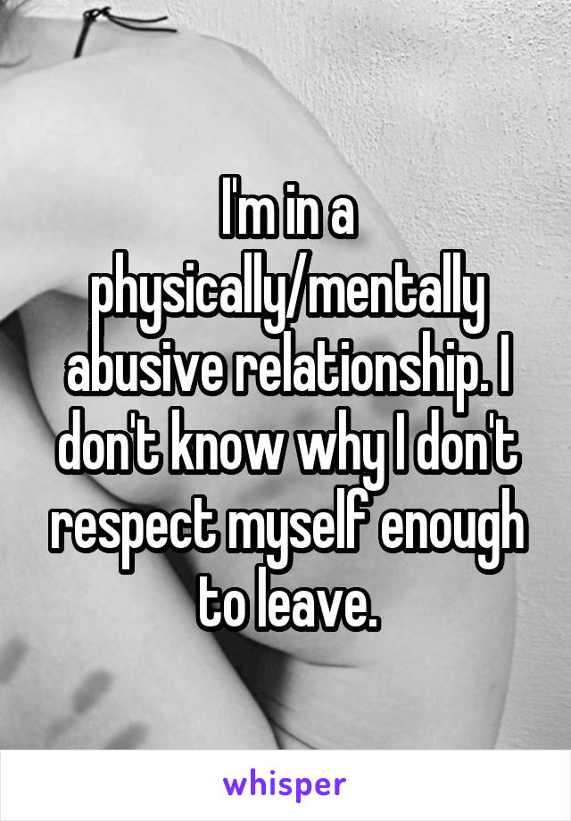 I'm in a physically/mentally abusive relationship. I don't know why I don't respect myself enough to leave.