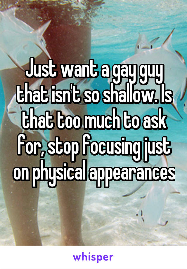 Just want a gay guy that isn't so shallow. Is that too much to ask for, stop focusing just on physical appearances
