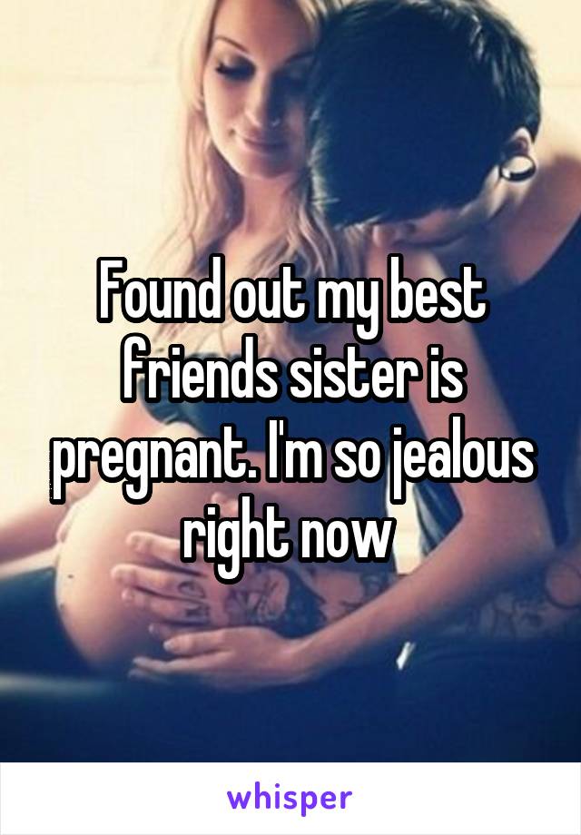 Found out my best friends sister is pregnant. I'm so jealous right now 
