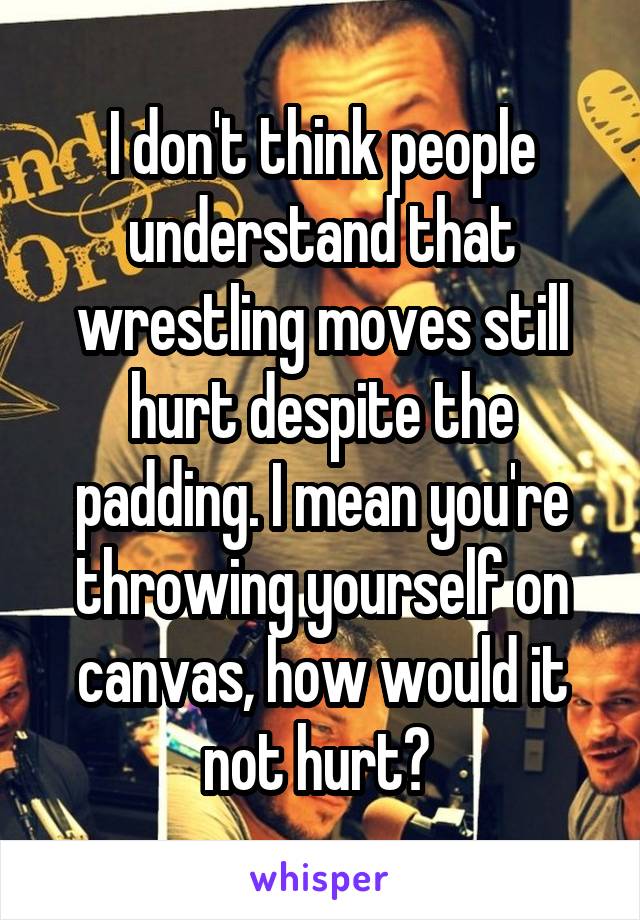 I don't think people understand that wrestling moves still hurt despite the padding. I mean you're throwing yourself on canvas, how would it not hurt? 