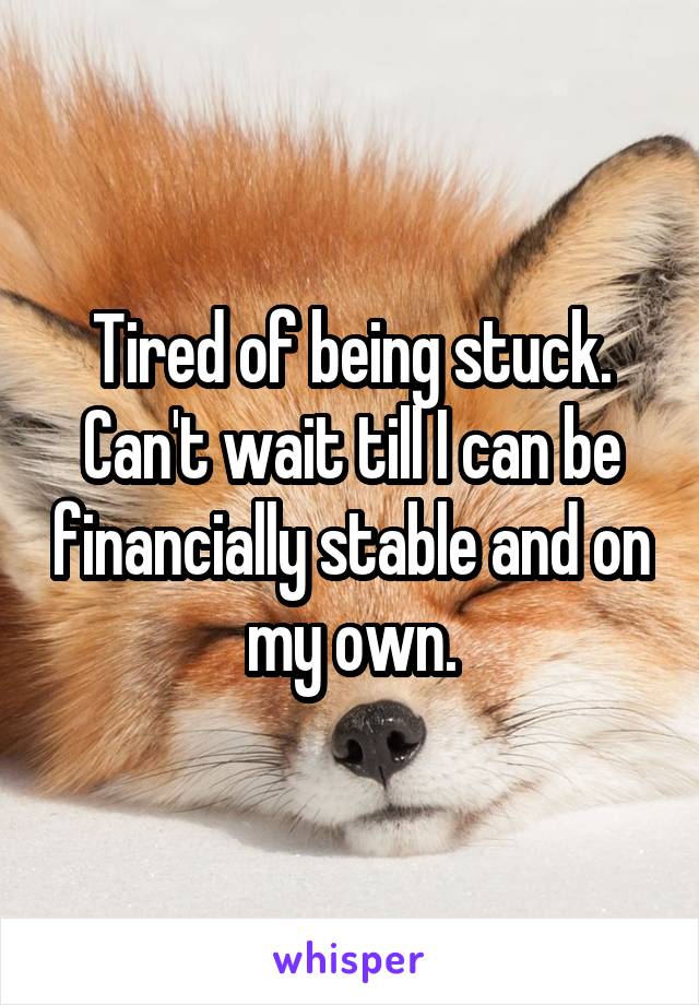 Tired of being stuck. Can't wait till I can be financially stable and on my own.