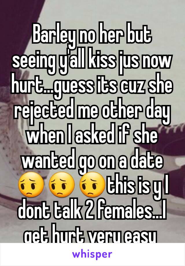Barley no her but seeing y'all kiss jus now hurt...guess its cuz she rejected me other day when I asked if she wanted go on a date 😔😔😔this is y I dont talk 2 females...I get hurt very easy 