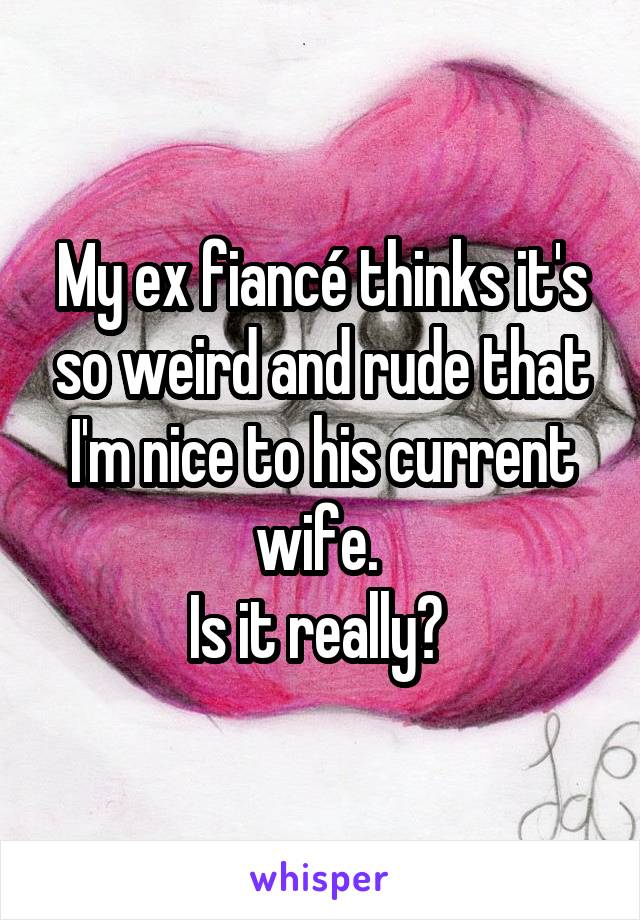 My ex fiancé thinks it's so weird and rude that I'm nice to his current wife. 
Is it really? 