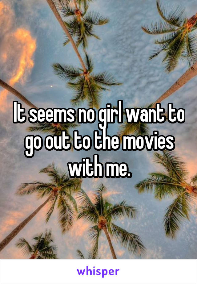It seems no girl want to go out to the movies with me.