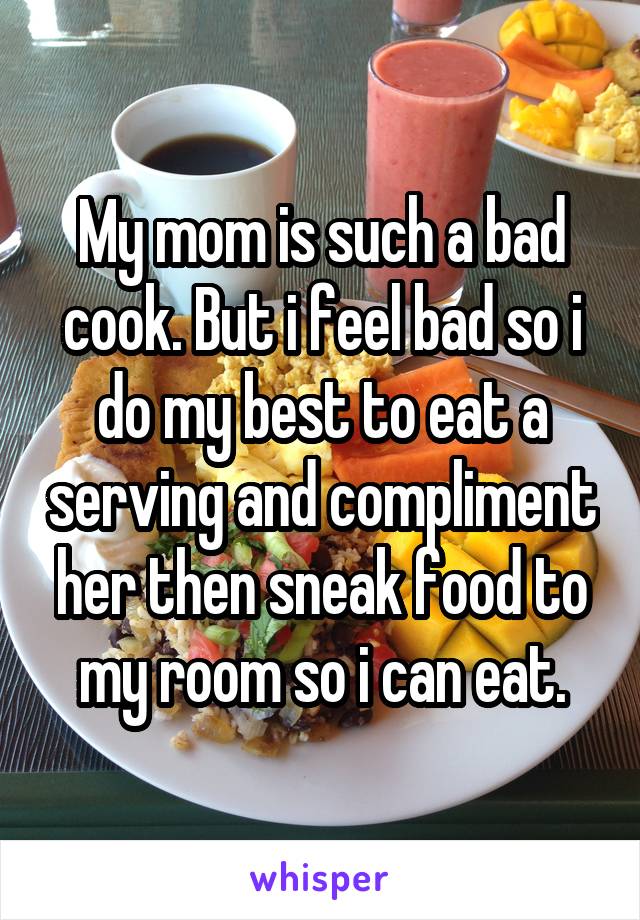 My mom is such a bad cook. But i feel bad so i do my best to eat a serving and compliment her then sneak food to my room so i can eat.