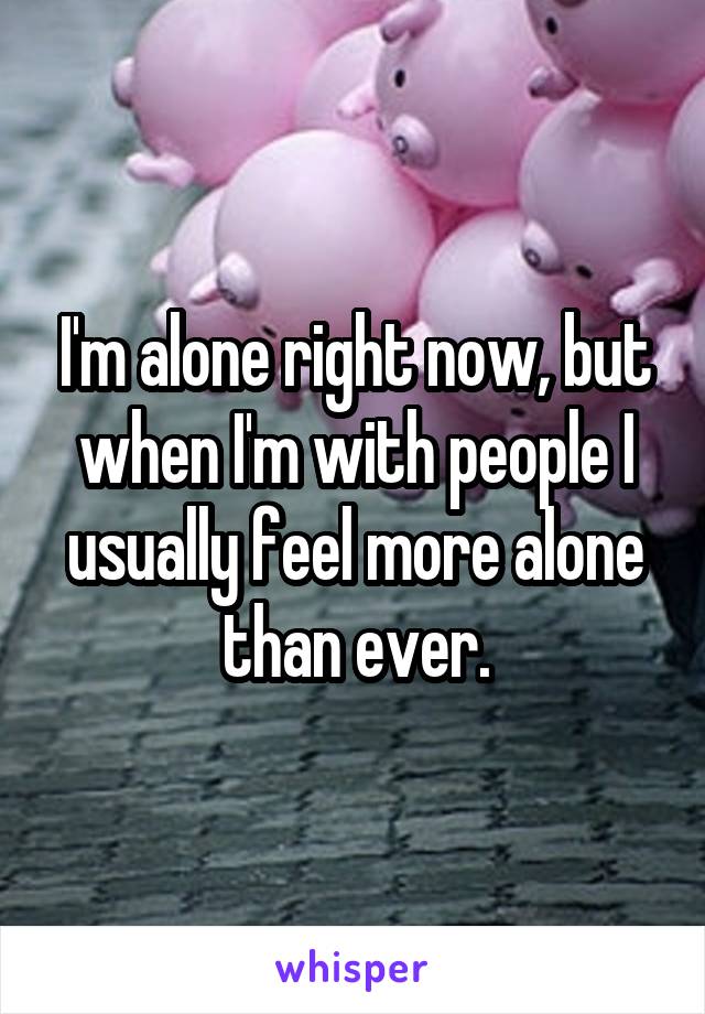 I'm alone right now, but when I'm with people I usually feel more alone than ever.