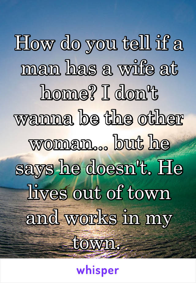 How do you tell if a man has a wife at home? I don't wanna be the other woman... but he says he doesn't. He lives out of town and works in my town. 