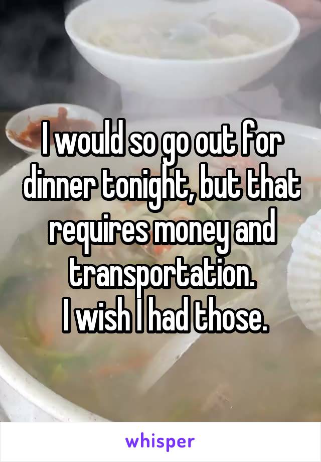 I would so go out for dinner tonight, but that requires money and transportation.
 I wish I had those.